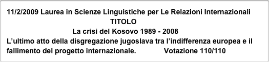 11/2/2009 Laurea in Scienze Linguistiche per Le Relazioni Internazionali
                                                    TITOLO
                                 La crisi del Kosovo 1989 - 2008
L’ultimo atto della disgregazione jugoslava tra l’indifferenza europea e il fallimento del progetto internazionale.              Votazione 110/110